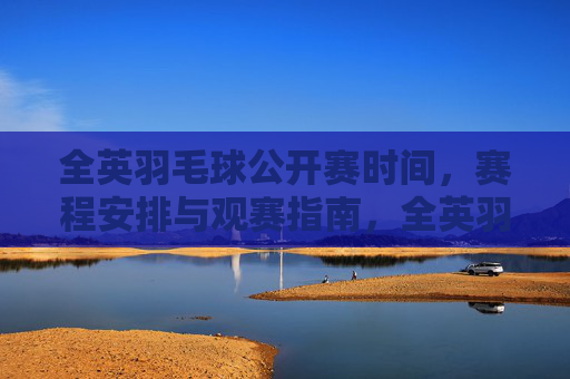 全英羽毛球公开赛时间,赛程安排与观赛指南,全英羽毛球公开赛,时间、赛程及观赛指南
