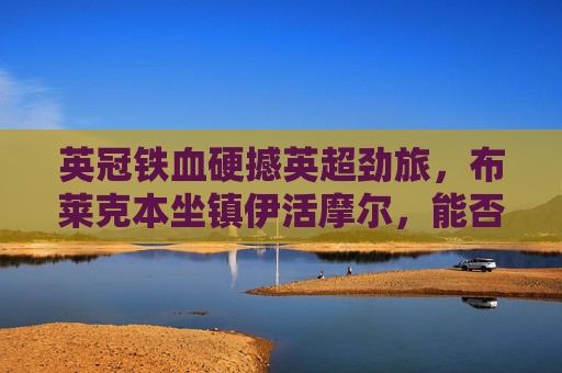 英冠铁血硬撼英超劲旅，布莱克本坐镇伊活摩尔，能否阻击伯恩茅斯？英冠铁血硬撼英超劲旅，布莱克本坐镇伊活摩尔阻击伯恩茅斯