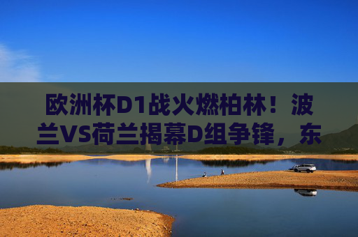 欧洲杯D1战火燃柏林!波兰VS荷兰揭幕D组争锋,东欧雄鹰能否撼动橙衣军团?