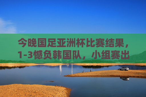 今晚国足亚洲杯比赛结果,1-3憾负韩国队,小组赛出线形势严峻,国足亚洲杯1-3憾负韩国 小组赛出线形势严峻