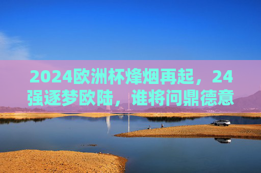 2024欧洲杯烽烟再起，24强逐梦欧陆，谁将问鼎德意志？2024欧洲杯烽烟再起，24强逐梦德意志，谁将问鼎？