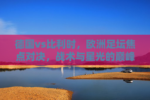德国vs比利时,欧洲足坛焦点对决,战术与星光的巅峰碰撞,德国vs比利时,欧洲足坛战术与星光巅峰对决