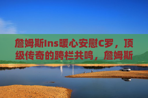 詹姆斯Ins暖心安慰C罗,顶级传奇的跨栏共鸣,詹姆斯C罗跨栏暖心共鸣