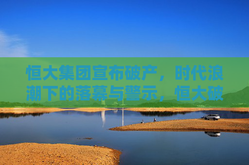 恒大集团宣布破产,时代浪潮下的落幕与警示,恒大破产,时代浪潮下的落幕与警示