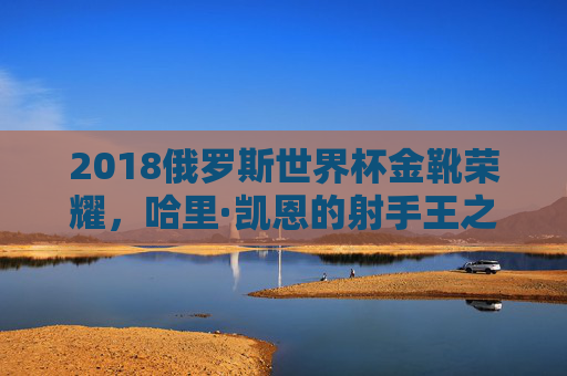 2018俄罗斯世界杯金靴荣耀,哈里·凯恩的射手王之路,2018俄罗斯世界杯金靴荣耀,哈里·凯恩射手王之路
