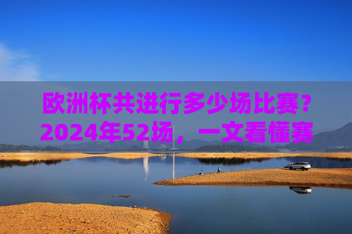 欧洲杯共进行多少场比赛?2024年52场,一文看懂赛制与场次变化,2024欧洲杯52场,一文看懂赛制与场次变化
