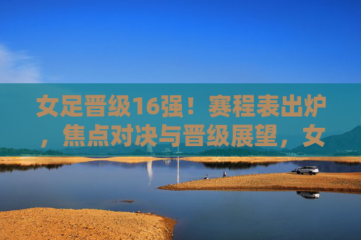 女足晋级16强！赛程表出炉，焦点对决与晋级展望，女足晋级16强！赛程表出炉，焦点对决与晋级展望