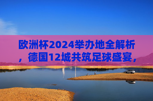 欧洲杯2024举办地全解析，德国12城共筑足球盛宴，欧洲杯2024，德国12城足球盛宴举办地全解析