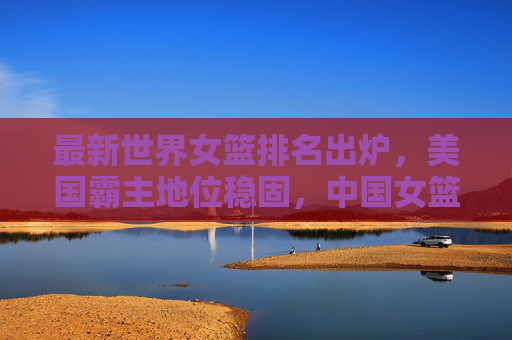 最新世界女篮排名出炉,美国霸主地位稳固,中国女篮位列第五,最新世界女篮排名,美国霸主地位稳固,中国女篮位列第五