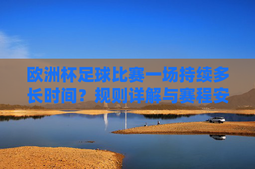 欧洲杯足球比赛一场持续多长时间?规则详解与赛程安排,欧洲杯赛事时长、规则详解与赛程安排