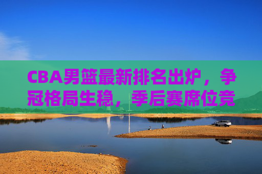 CBA男篮最新排名出炉，争冠格局生稳，季后赛席位竞争白热化，CBA最新排名出炉，争冠格局稳固，季后赛席位竞争白热化