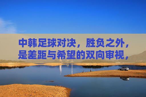 中韩足球对决，胜负之外，是差距与希望的双向审视，中韩足球对决，胜负之外，差距与希望的双向审视