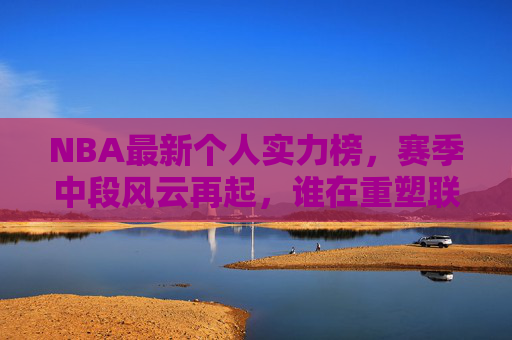 NBA最新个人实力榜,赛季中段风云再起,谁在重塑联盟格局?NBA赛季中个人实力榜,风云再起,谁在重塑联盟格局?