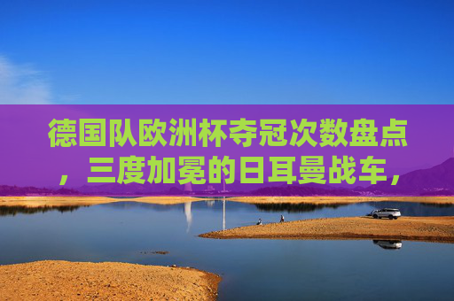 德国队欧洲杯夺冠次数盘点,三度加冕的日耳曼战车,三度加冕的日耳曼战车,德国队欧洲杯夺冠次数盘点