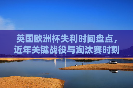 英国欧洲杯失利时间盘点,近年关键战役与淘汰赛时刻