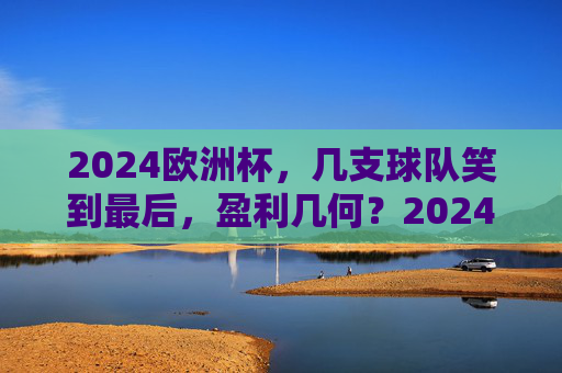 2024欧洲杯,几支球队笑到最后,盈利几何?2024欧洲杯,几支球队笑到最后,盈利几何?