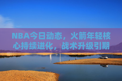 NBA今日动态,火箭年轻核心持续进化,战术升级引期待,火箭年轻核心持续进化,战术升级引期待