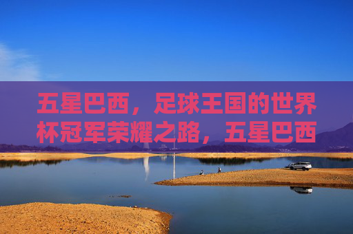 五星巴西,足球王国的世界杯冠军荣耀之路,五星巴西,足球王国的世界杯冠军荣耀之路