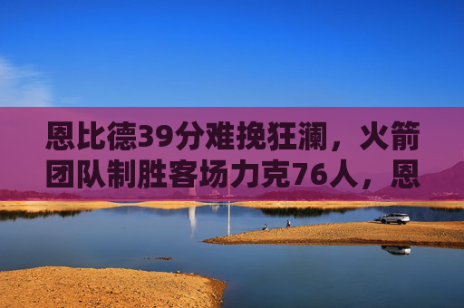 恩比德39分难挽狂澜,火箭团队制胜客场力克76人,恩比德39分空砍,火箭客场力克76人