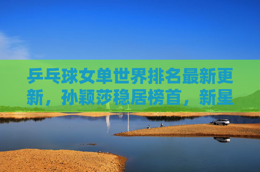 乒乓球女单世界排名最新更新,孙颖莎稳居榜首,新星崛起引领格局新变,乒乓球女单世界排名更新,孙颖莎稳居榜首 新星崛起引格局新变