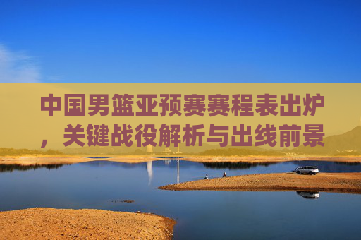 中国男篮亚预赛赛程表出炉，关键战役解析与出线前景展望，中国男篮亚预赛赛程出炉，关键战役解析与出线前景