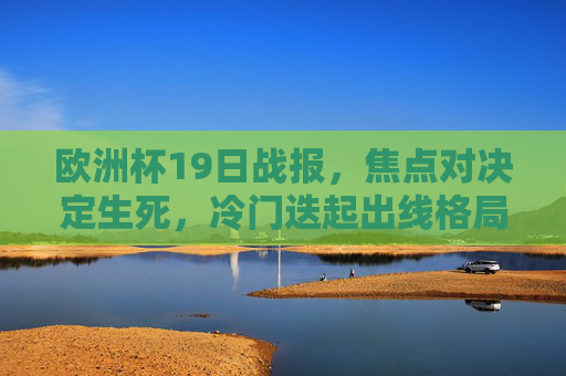 欧洲杯19日战报,焦点对决定生死,冷门迭起出线格局生变,欧洲杯19日战报,焦点对决定生死,冷门迭起出线格局生变