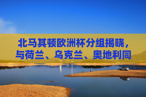 北马其顿欧洲杯分组揭晓,与荷兰、乌克兰、奥地利同组,小国的欧洲杯首秀,北马其顿欧洲杯首秀分组揭晓,与荷兰、乌克兰、奥地利同组