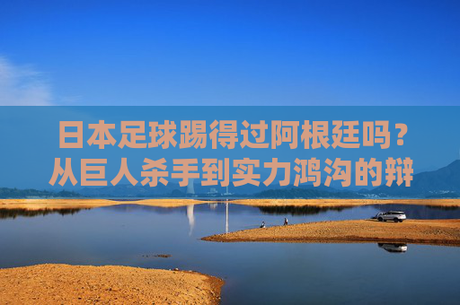 日本足球踢得过阿根廷吗?从巨人杀手到实力鸿沟的辩证思考,日本足球与阿根廷,从巨人杀手到实力鸿沟的辩证思考