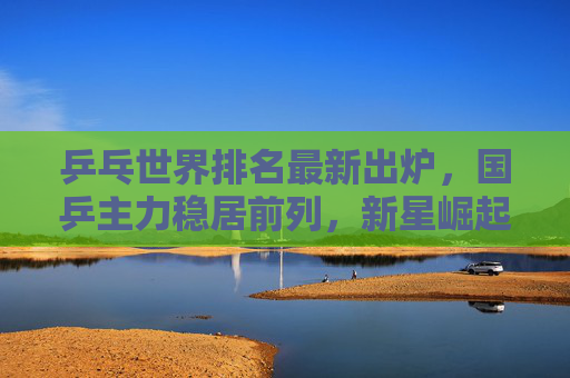 乒乓世界排名最新出炉，国乒主力稳居前列，新星崛起引关注