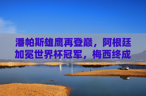 潘帕斯雄鹰再登巅，阿根廷加冕世界杯冠军，梅西终成球王传奇，潘帕斯雄鹰再登巅，梅西终成球王传奇