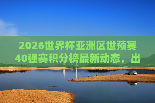 2026世界杯亚洲区世预赛40强赛积分榜最新动态，出线形势分析与关键战前瞻，2026世界杯亚洲区世预赛40强赛，积分榜最新动态、出线形势与关键战前瞻