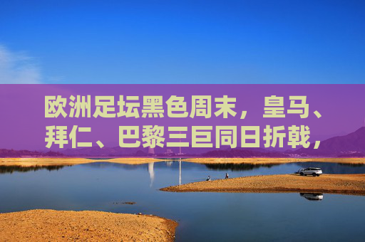 欧洲足坛黑色周末,皇马、拜仁、巴黎三巨同日折戟,王座不再稳如泰山?欧洲足坛黑色周末,三巨同日折戟,王座动摇?