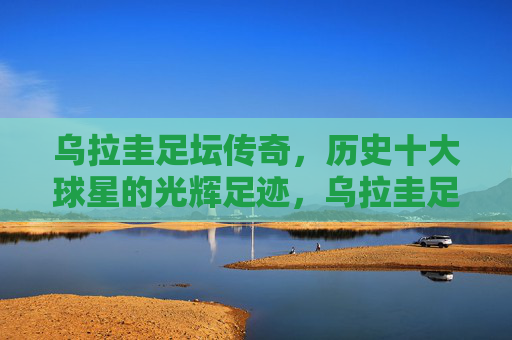 乌拉圭足坛传奇,历史十大球星的光辉足迹,乌拉圭足坛传奇,历史十大球星的光辉足迹