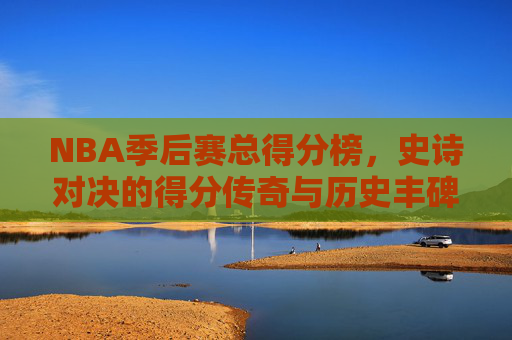 NBA季后赛总得分榜,史诗对决的得分传奇与历史丰碑,NBA季后赛总得分榜,史诗对决的传奇丰碑