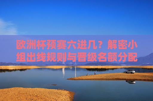 欧洲杯预赛六进几?解密小组出线规则与晋级名额分配,欧洲杯预赛六进几?解密小组出线规则与晋级名额分配