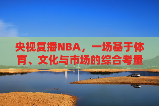 央视复播NBA,一场基于体育、文化与市场的综合考量的回归,央视复播NBA,体育、文化与市场综合考量的回归