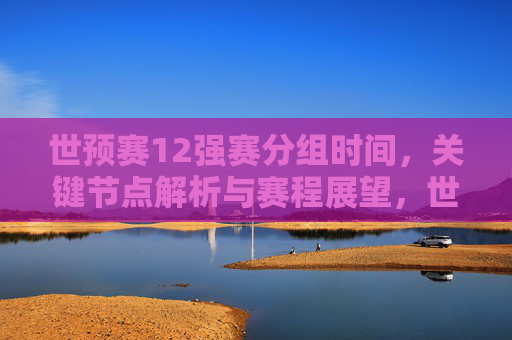 世预赛12强赛分组时间,关键节点解析与赛程展望,世预赛12强赛,分组时间、关键节点解析与赛程展望