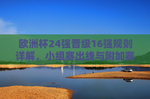 欧洲杯24强晋级16强规则详解,小组赛出线与附加赛机制,欧洲杯24强晋级16强规则,小组赛出线与附加赛机制详解