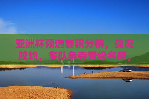 亚洲杯预选赛积分榜,战况胶灼,多队争夺晋级名额,亚洲杯预选赛积分榜,多队胶着争夺晋级名额