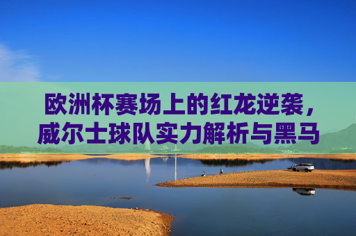 欧洲杯赛场上的红龙逆袭,威尔士球队实力解析与黑马潜力,欧洲杯红龙逆袭,威尔士黑马潜力解析