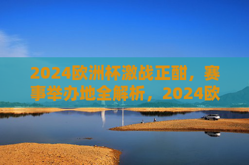 2024欧洲杯激战正酣,赛事举办地全解析,2024欧洲杯激战正酣,赛事举办地全解析