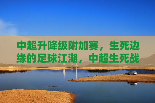 中超升降级附加赛,生死边缘的足球江湖,中超生死战,足球江湖的升降级决战