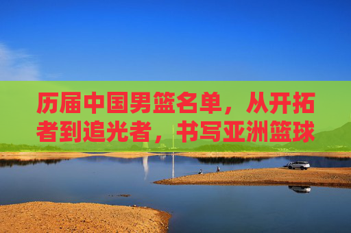 历届中国男篮名单,从开拓者到追光者,书写亚洲篮球的荣光与梦想