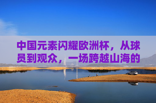 中国元素闪耀欧洲杯,从球员到观众,一场跨越山海的足球之约,中国元素闪耀欧洲杯,跨越山海的足球之约