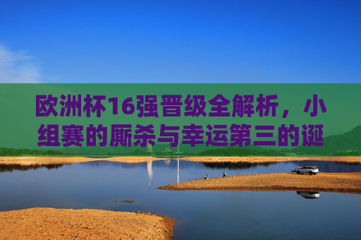 欧洲杯16强晋级全解析,小组赛的厮杀与幸运第三的诞生,欧洲杯16强晋级,小组厮杀与幸运第三诞生