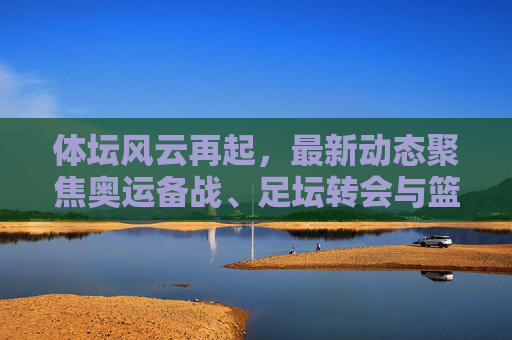 体坛风云再起，最新动态聚焦奥运备战、足坛转会与篮球巨星征程，体坛风云再起，奥运备战、足坛转会与篮球巨星征程