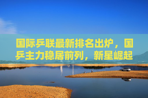 国际乒联最新排名出炉，国乒主力稳居前列，新星崛起引关注，国际乒联最新排名，国乒主力稳居前列新星崛起