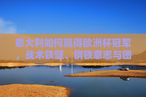 意大利如何赢得欧洲杯冠军，战术铁壁、钢铁意志与团队力量的完美融合，意大利夺冠密码，战术铁壁、钢铁意志与团队力量的完美融合