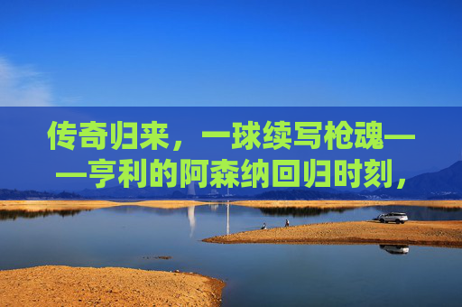 传奇归来,一球续写枪魂——亨利的阿森纳回归时刻,亨利传奇回归,一球再燃枪魂