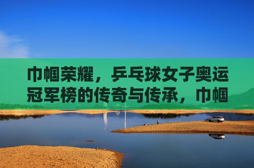 巾帼荣耀，乒乓球女子奥运冠军榜的传奇与传承，巾帼荣耀，乒乓球女子奥运冠军榜的传奇与传承
